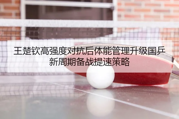 王楚钦高强度对抗后体能管理升级国乒新周期备战提速策略