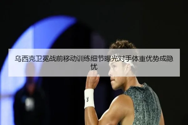 乌西克卫冕战前移动训练细节曝光对手体重优势成隐忧